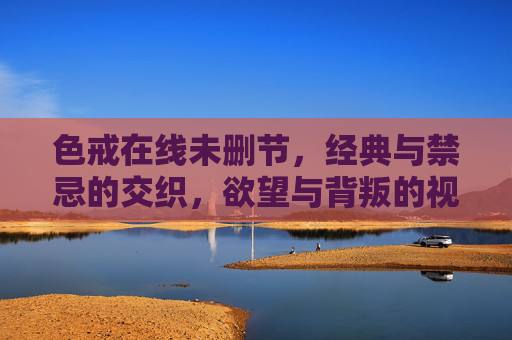 色戒在线未删节，经典与禁忌的交织，欲望与背叛的视觉与情感双重冲击