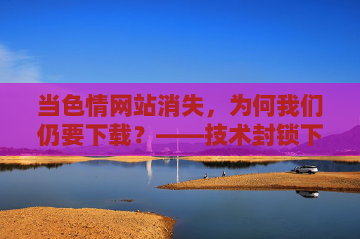当色情网站消失，为何我们仍要下载？——技术封锁下的欲望博弈与心理依赖