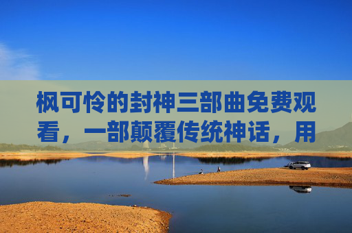 枫可怜的封神三部曲免费观看，一部颠覆传统神话，用现代视角解构封神传奇的佳作