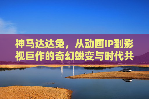 神马达达兔，从动画IP到影视巨作的奇幻蜕变与时代共鸣