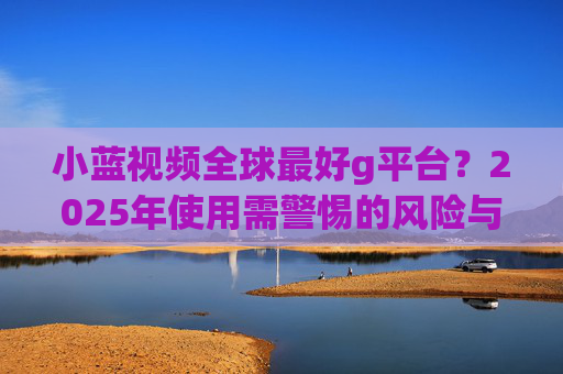 小蓝视频全球最好g平台？2025年使用需警惕的风险与应对策略