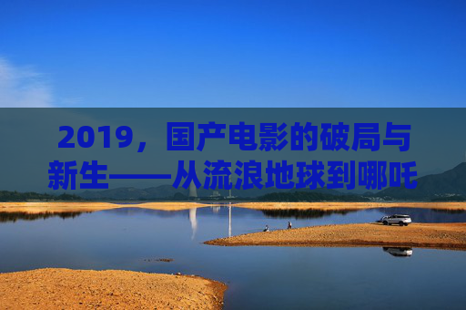 2019，国产电影的破局与新生——从流浪地球到哪吒，文化自信与商业成功的双重奏