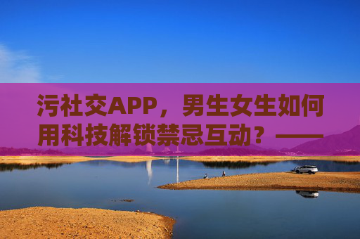 污社交APP，男生女生如何用科技解锁禁忌互动？——当亲密关系从现实走向屏幕的污游戏