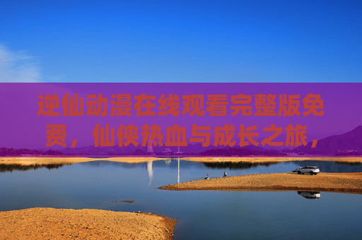 逆仙动漫在线观看完整版免费，仙侠热血与成长之旅，一键解锁完整剧情