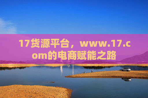 17货源平台，www.17.com的电商赋能之路