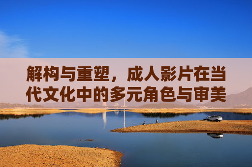 解构与重塑，成人影片在当代文化中的多元角色与审美价值