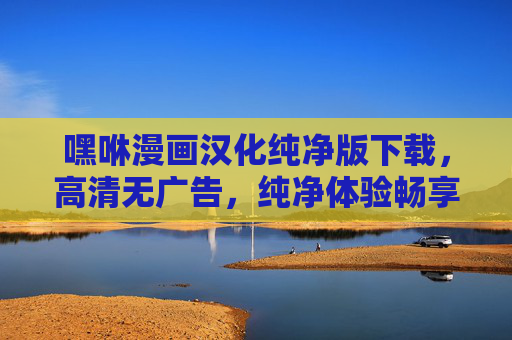 嘿咻漫画汉化纯净版下载，高清无广告，纯净体验畅享漫画世界
