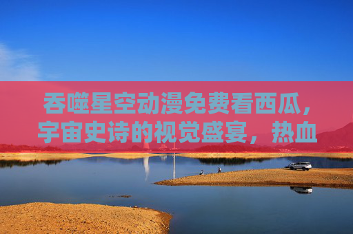 吞噬星空动漫免费看西瓜，宇宙史诗的视觉盛宴，热血与科技的交响