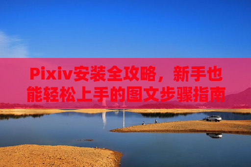 Pixiv安装全攻略，新手也能轻松上手的图文步骤指南