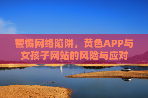 警惕网络陷阱，黄色APP与女孩子网站的风险与应对