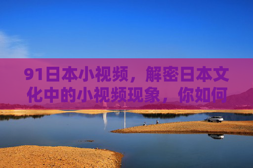91日本小视频，解密日本文化中的小视频现象，你如何理解这些视觉文化的魅力？