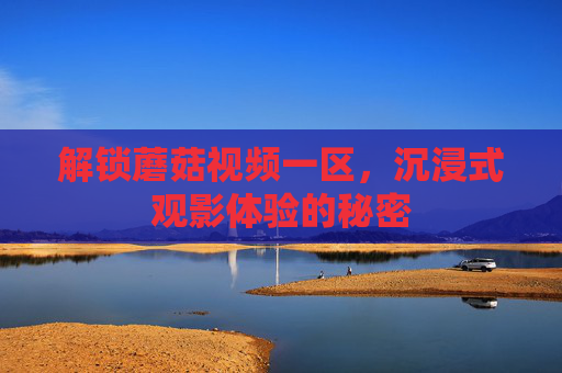 解锁蘑菇视频一区，沉浸式观影体验的秘密