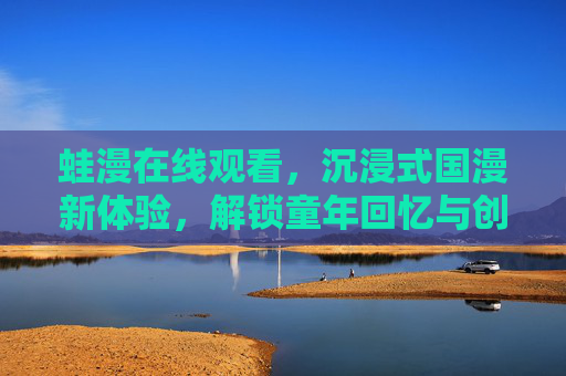 蛙漫在线观看，沉浸式国漫新体验，解锁童年回忆与创意新篇
