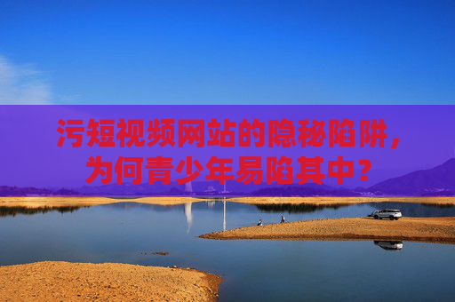 污短视频网站的隐秘陷阱，为何青少年易陷其中？