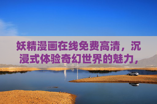 妖精漫画在线免费高清，沉浸式体验奇幻世界的魅力，免费观看尽享视觉盛宴