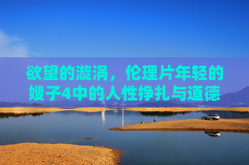 欲望的漩涡，伦理片年轻的嫂子4中的人性挣扎与道德边界