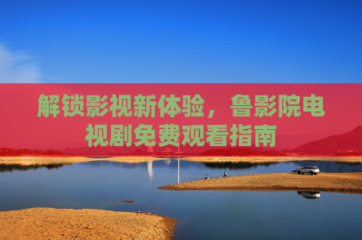 解锁影视新体验，鲁影院电视剧免费观看指南