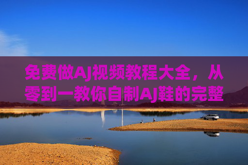 免费做AJ视频教程大全，从零到一教你自制AJ鞋的完整指南与技巧