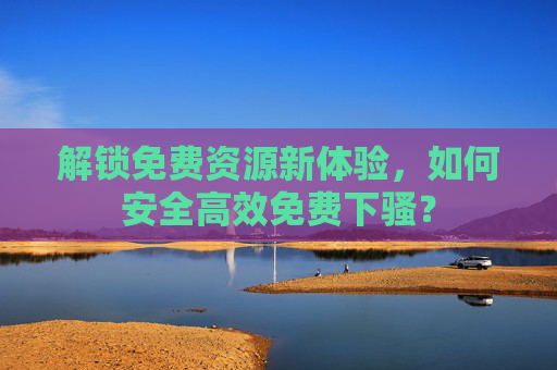 解锁免费资源新体验，如何安全高效免费下骚？
