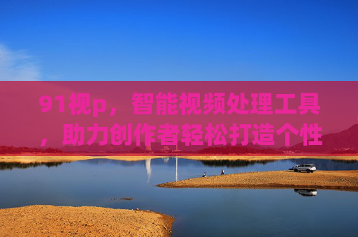 91视p，智能视频处理工具，助力创作者轻松打造个性化视频内容