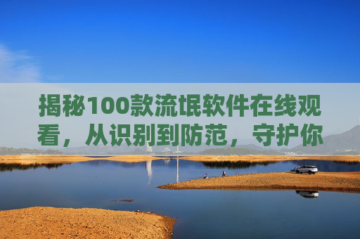揭秘100款流氓软件在线观看，从识别到防范，守护你的数字安全