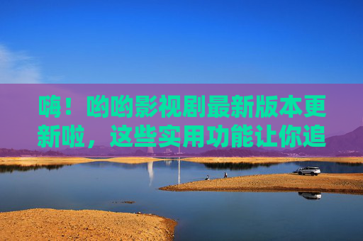 嗨！哟哟影视剧最新版本更新啦，这些实用功能让你追剧更爽！