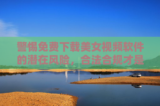 警惕免费下载美女视频软件的潜在风险，合法合规才是安全之选