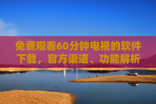 免费观看60分钟电视的软件下载，官方渠道、功能解析与使用指南