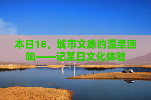 本日18，城市文脉的温柔回响——记某日文化体验
