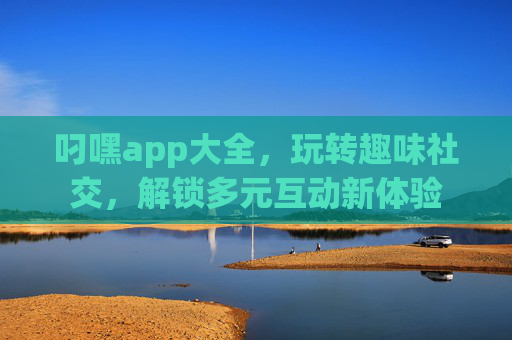 叼嘿app大全，玩转趣味社交，解锁多元互动新体验