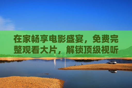 在家畅享电影盛宴，免费完整观看大片，解锁顶级视听体验
