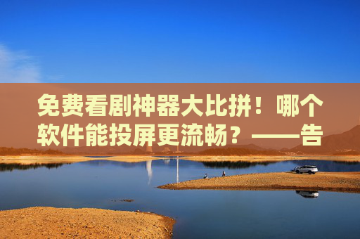 免费看剧神器大比拼！哪个软件能投屏更流畅？——告别卡顿，轻松享受大屏追剧