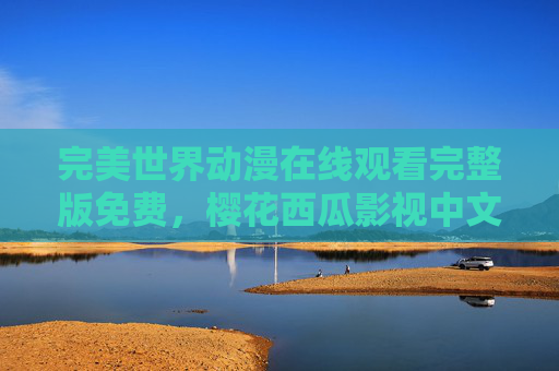完美世界动漫在线观看完整版免费，樱花西瓜影视中文版，轻松追番不踩雷！