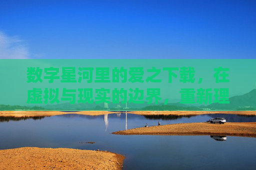数字星河里的爱之下载，在虚拟与现实的边界，重新理解亲密的连接