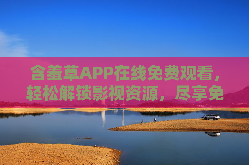 含羞草APP在线免费观看，轻松解锁影视资源，尽享免费观影乐趣