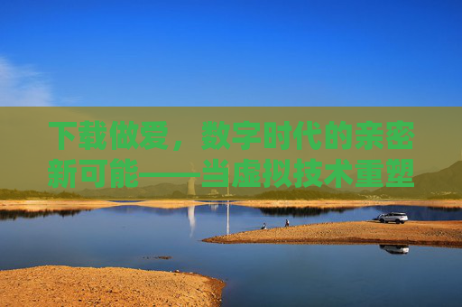 下载做爱，数字时代的亲密新可能——当虚拟技术重塑我们的情感边界