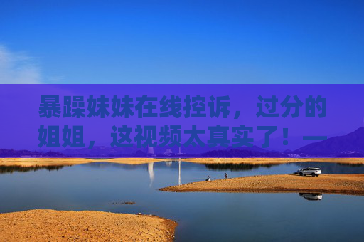 暴躁妹妹在线控诉，过分的姐姐，这视频太真实了！——超清免费观看，家庭日常的冲突直击人心