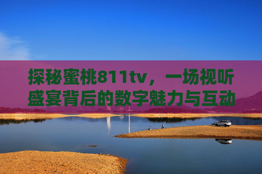 探秘蜜桃811tv，一场视听盛宴背后的数字魅力与互动体验