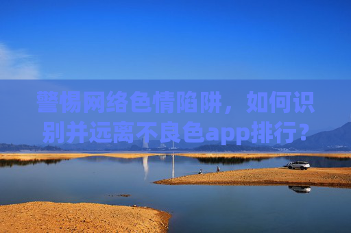 警惕网络色情陷阱，如何识别并远离不良色app排行？