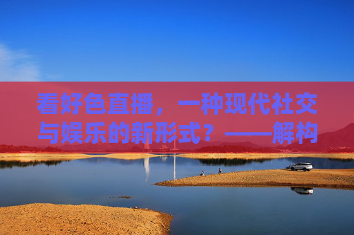 看好色直播，一种现代社交与娱乐的新形式？——解构其流行背后的多面性