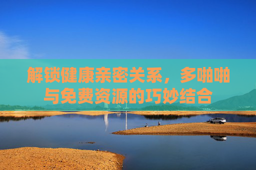 解锁健康亲密关系，多啪啪与免费资源的巧妙结合