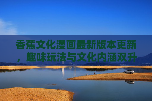 香蕉文化漫画最新版本更新，趣味玩法与文化内涵双升级，带来沉浸式阅读体验