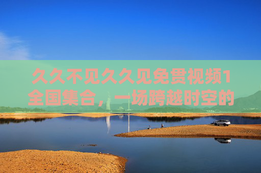 久久不见久久见免贯视频1全国集合，一场跨越时空的数字连接与线下共鸣