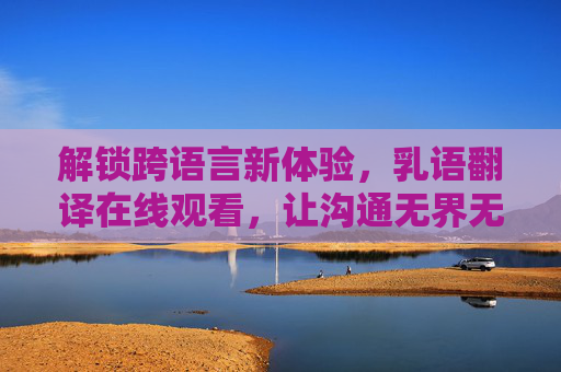解锁跨语言新体验，乳语翻译在线观看，让沟通无界无阻
