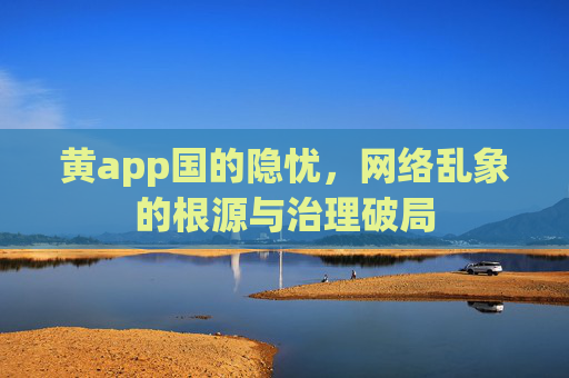 黄app国的隐忧，网络乱象的根源与治理破局