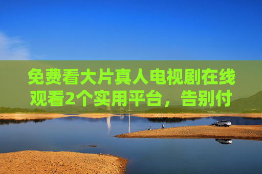 免费看大片真人电视剧在线观看2个实用平台，告别付费与广告烦恼，轻松解锁高清剧集