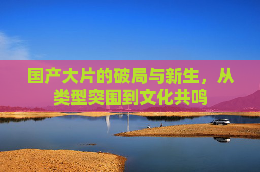 国产大片的破局与新生，从类型突围到文化共鸣
