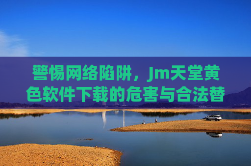 警惕网络陷阱，Jm天堂黄色软件下载的危害与合法替代方案