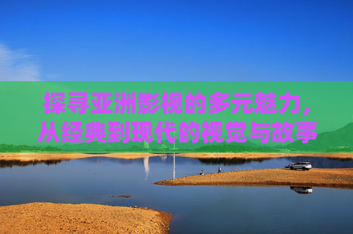 探寻亚洲影视的多元魅力，从经典到现代的视觉与故事之旅