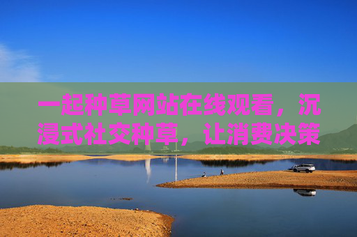 一起种草网站在线观看，沉浸式社交种草，让消费决策更明智更有趣